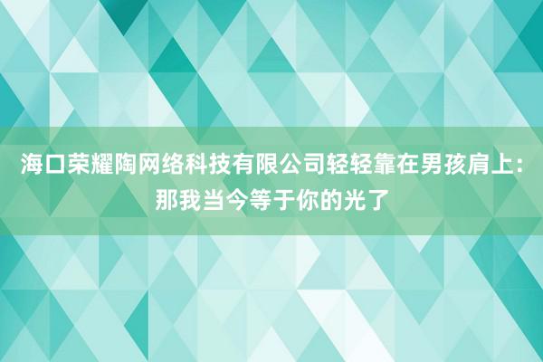 海口荣耀陶网络科技有限公司轻轻靠在男孩肩上：那我当今等于你的光了