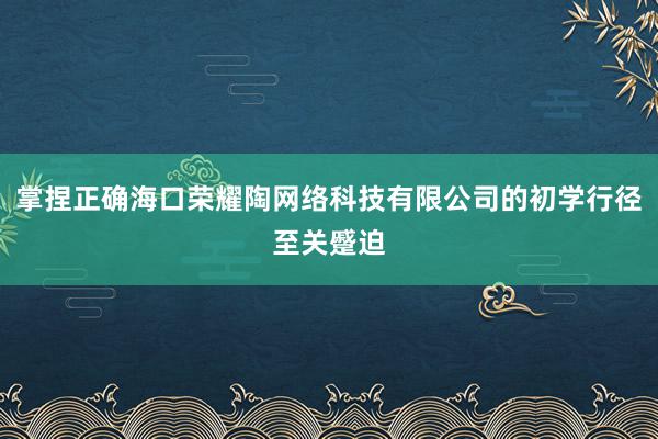 掌捏正确海口荣耀陶网络科技有限公司的初学行径至关蹙迫