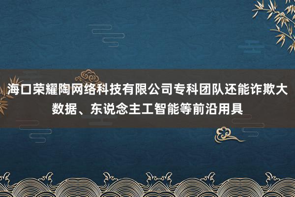 海口荣耀陶网络科技有限公司专科团队还能诈欺大数据、东说念主工智能等前沿用具