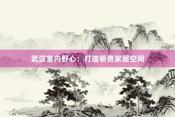 武汉室内野心：打造骄贵家居空间