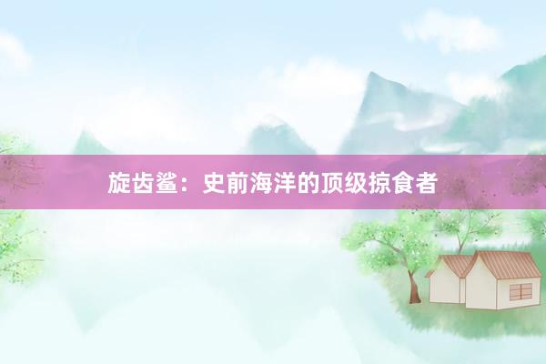 旋齿鲨：史前海洋的顶级掠食者