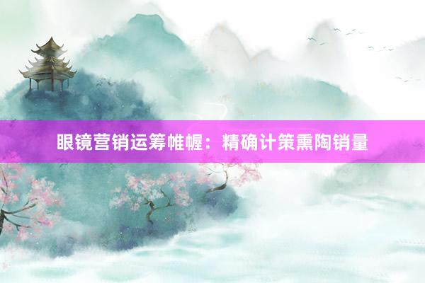 眼镜营销运筹帷幄：精确计策熏陶销量